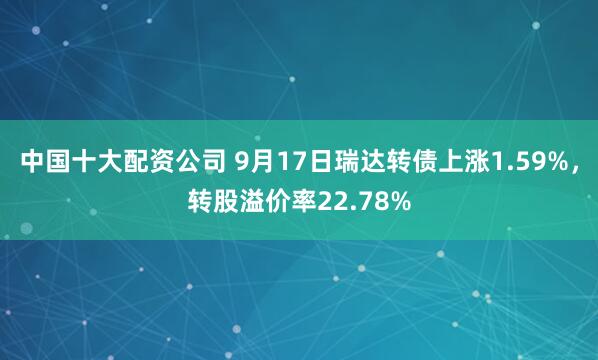 中国十大配资公司 9月17日瑞达转债上涨1.59%，转股溢价率22.78%