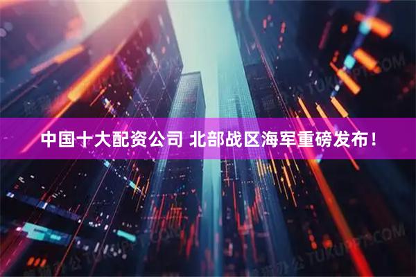 中国十大配资公司 北部战区海军重磅发布！