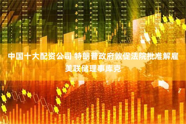 中国十大配资公司 特朗普政府敦促法院批准解雇美联储理事库克