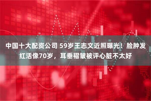 中国十大配资公司 59岁王志文近照曝光！脸肿发红活像70岁，耳垂褶皱被评心脏不太好