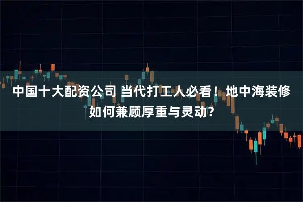 中国十大配资公司 当代打工人必看！地中海装修如何兼顾厚重与灵动？