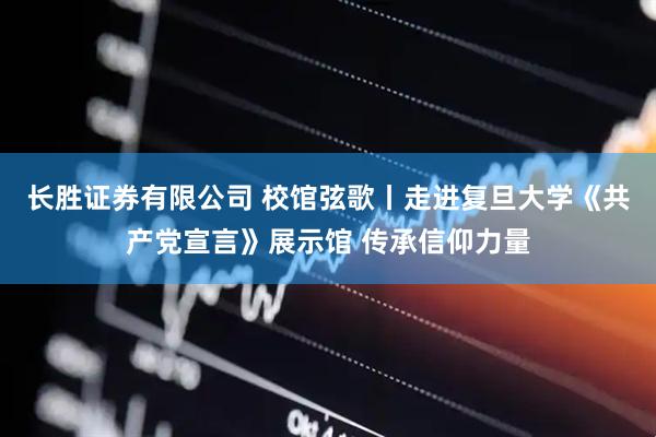 长胜证券有限公司 校馆弦歌丨走进复旦大学《共产党宣言》展示馆 传承信仰力量