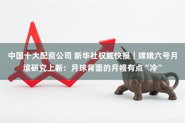 中国十大配资公司 新华社权威快报｜嫦娥六号月壤研究上新：月球背面的月幔有点“冷”