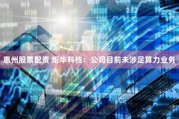惠州股票配资 炬华科技：公司目前未涉足算力业务
