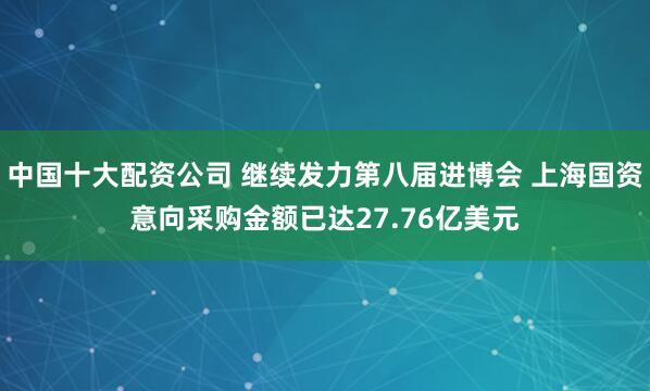 中国十大配资公司 继续发力第八届进博会 上海国资意向采购金额已达27.76亿美元